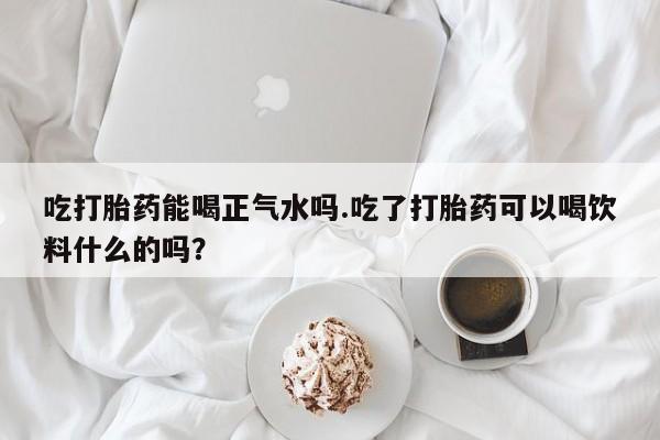 打胎药使用吃打胎药能喝正气水吗.吃了打胎药可以喝饮料什么的吗？