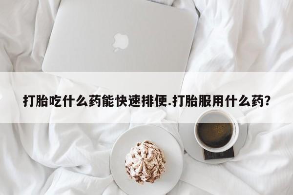 打胎药使用打胎吃什么药能快速排便.打胎服用什么药？