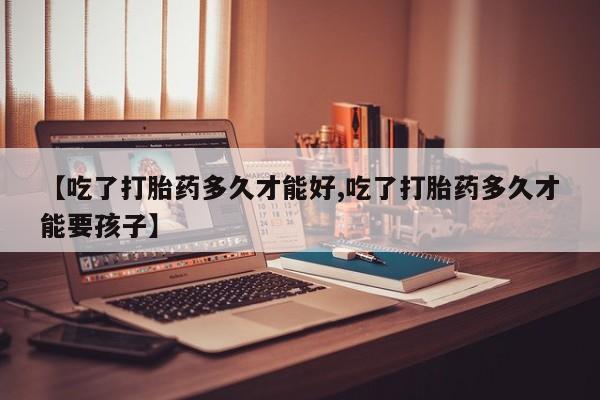 打胎药使用【吃了打胎药多久才能好,吃了打胎药多久才能要孩子】