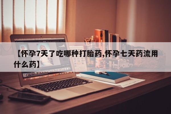 打胎药使用【怀孕7天了吃哪种打胎药,怀孕七天药流用什么药】