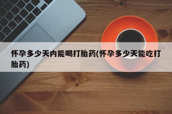 打胎药使用怀孕多少天内能喝打胎药(怀孕多少天能吃打胎药)