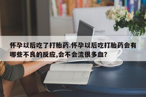 打胎药使用怀孕以后吃了打胎药.怀孕以后吃打胎药会有哪些不良的反应,会不会流很多血？