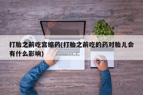 打胎药使用打胎之前吃宫缩药(打胎之前吃的药对胎儿会有什么影响)