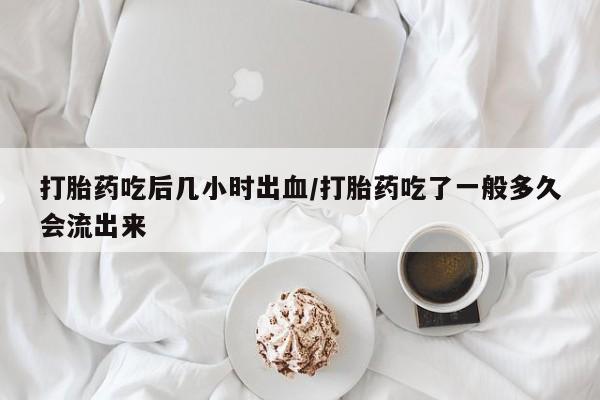 打胎药使用打胎药吃后几小时出血/打胎药吃了一般多久会流出来