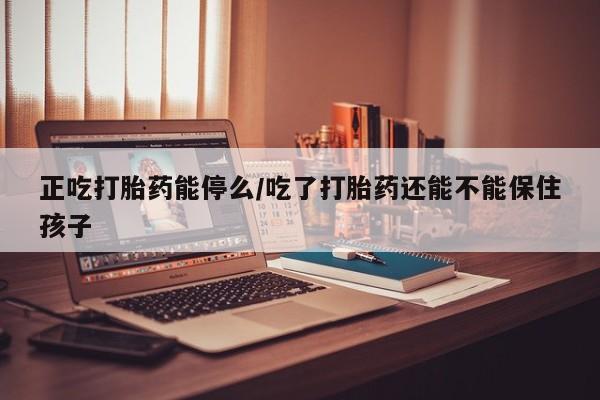 打胎药使用正吃打胎药能停么/吃了打胎药还能不能保住孩子