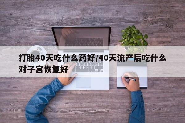 打胎药使用打胎40天吃什么药好/40天流产后吃什么对子宫恢复好