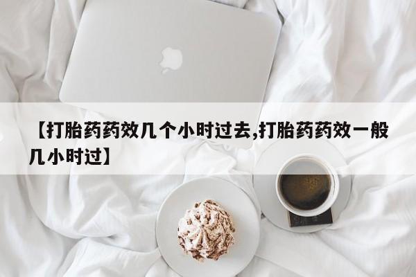 打胎药使用【打胎药药效几个小时过去,打胎药药效一般几小时过】