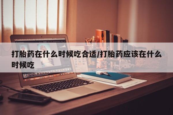 打胎药使用打胎药在什么时候吃合适/打胎药应该在什么时候吃