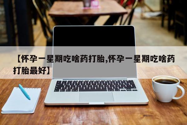 打胎药使用【怀孕一星期吃啥药打胎,怀孕一星期吃啥药打胎最好】