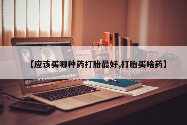 打胎药使用【应该买哪种药打胎最好,打胎买啥药】