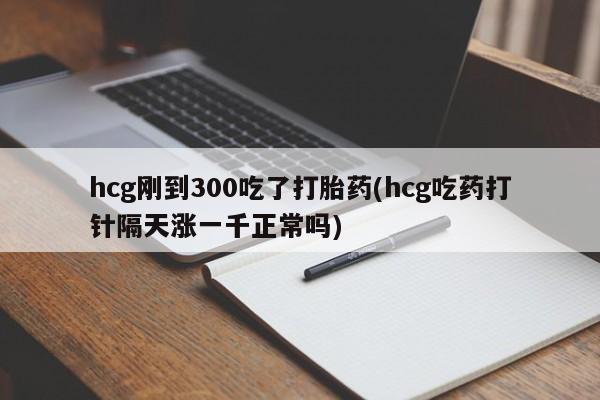 打胎药使用hcg刚到300吃了打胎药(hcg吃药打针隔天涨一千正常吗)
