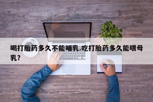 打胎药使用喝打胎药多久不能哺乳.吃打胎药多久能喂母乳？