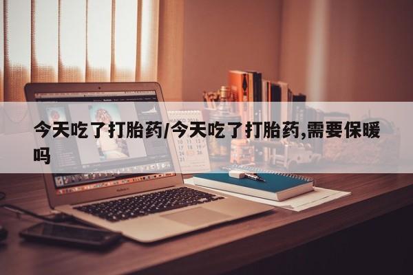 打胎药使用今天吃了打胎药/今天吃了打胎药,需要保暖吗