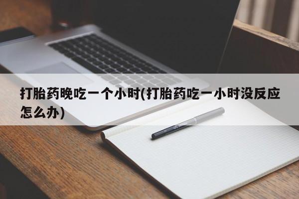 打胎药使用打胎药晚吃一个小时(打胎药吃一小时没反应怎么办)