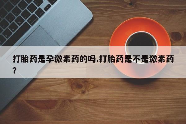 打胎药使用打胎药是孕激素药的吗.打胎药是不是激素药？