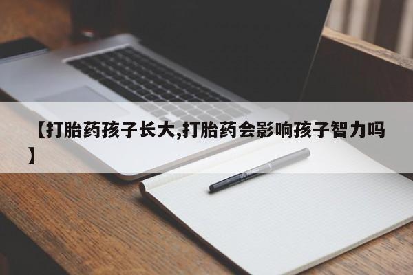 打胎药使用【打胎药孩子长大,打胎药会影响孩子智力吗】