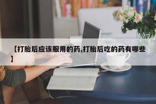 打胎药使用【打胎后应该服用的药,打胎后吃的药有哪些】