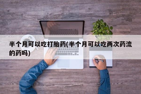 打胎药使用半个月可以吃打胎药(半个月可以吃两次药流的药吗)