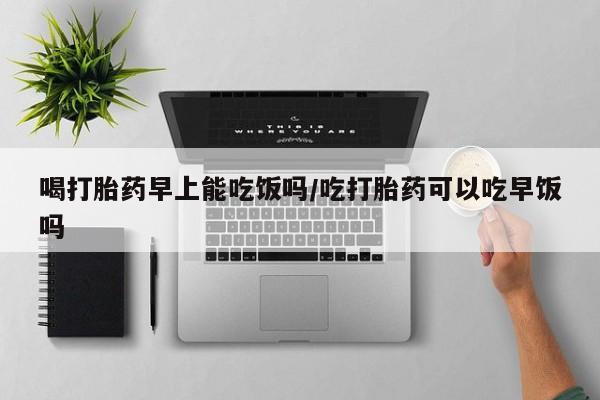 打胎药使用喝打胎药早上能吃饭吗/吃打胎药可以吃早饭吗