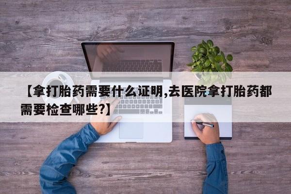 打胎药使用【拿打胎药需要什么证明,去医院拿打胎药都需要检查哪些?】