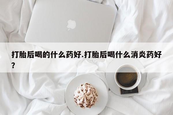 打胎药使用打胎后喝的什么药好.打胎后喝什么消炎药好？