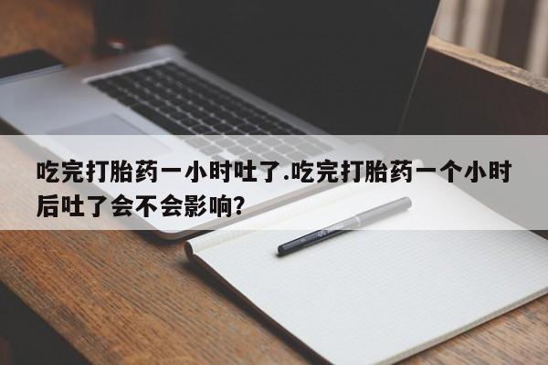 打胎药使用吃完打胎药一小时吐了.吃完打胎药一个小时后吐了会不会影响？