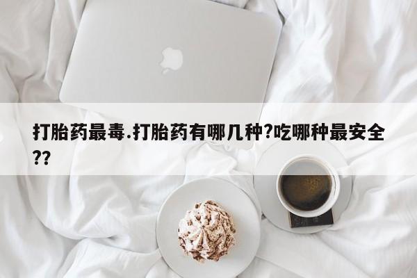 打胎药使用打胎药最毒.打胎药有哪几种?吃哪种最安全?？
