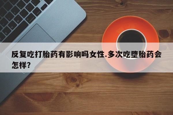打胎药使用反复吃打胎药有影响吗女性.多次吃堕胎药会怎样？