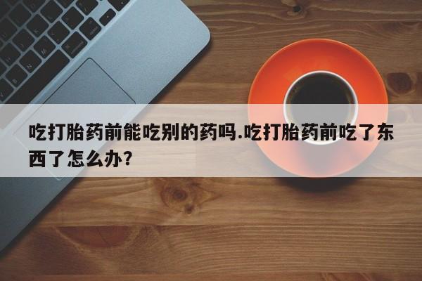 打胎药使用吃打胎药前能吃别的药吗.吃打胎药前吃了东西了怎么办？