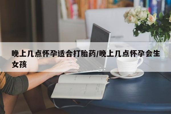 打胎药使用晚上几点怀孕适合打胎药/晚上几点怀孕会生女孩