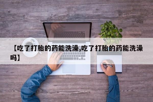 打胎药使用【吃了打胎的药能洗澡,吃了打胎的药能洗澡吗】