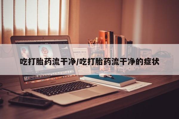 打胎药使用吃打胎药流干净/吃打胎药流干净的症状