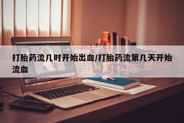 打胎药使用打胎药流几时开始出血/打胎药流第几天开始流血