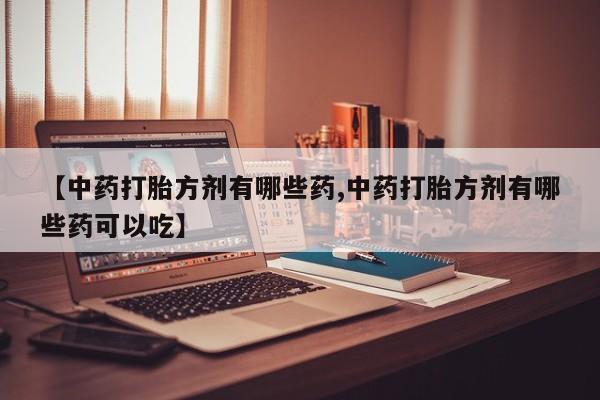 打胎药使用【中药打胎方剂有哪些药,中药打胎方剂有哪些药可以吃】