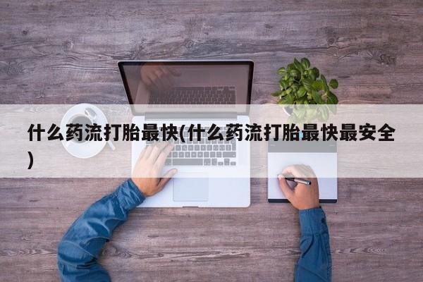 打胎药使用什么药流打胎最快(什么药流打胎最快最安全)