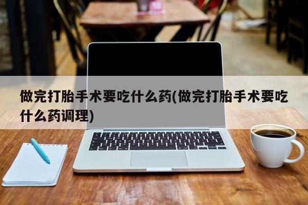 打胎药使用做完打胎手术要吃什么药(做完打胎手术要吃什么药调理)