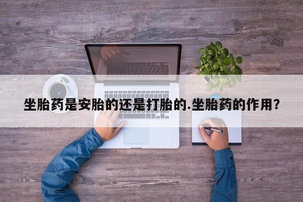 打胎药使用坐胎药是安胎的还是打胎的.坐胎药的作用？
