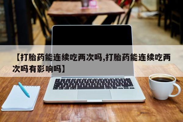 打胎药使用【打胎药能连续吃两次吗,打胎药能连续吃两次吗有影响吗】