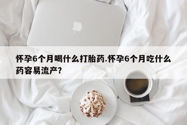 打胎药使用怀孕6个月喝什么打胎药.怀孕6个月吃什么药容易流产？