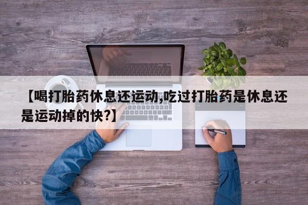 打胎药使用【喝打胎药休息还运动,吃过打胎药是休息还是运动掉的快?】