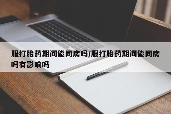 打胎药使用服打胎药期间能同房吗/服打胎药期间能同房吗有影响吗