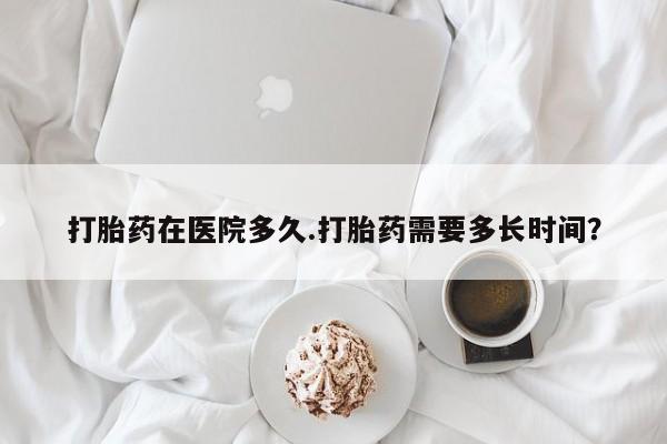 打胎药使用打胎药在医院多久.打胎药需要多长时间？