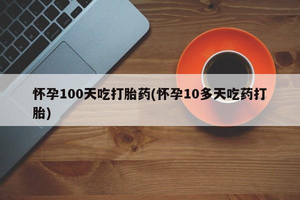 打胎药使用怀孕100天吃打胎药(怀孕10多天吃药打胎)