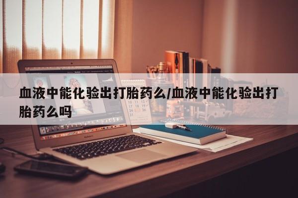 打胎药使用血液中能化验出打胎药么/血液中能化验出打胎药么吗