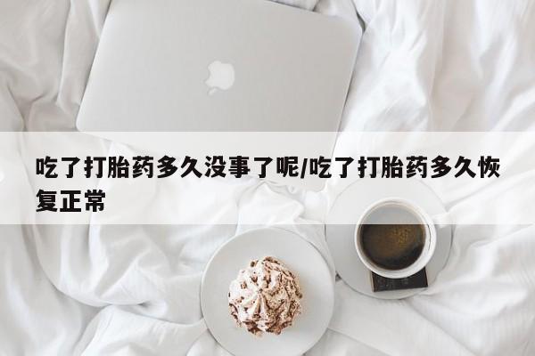 打胎药使用吃了打胎药多久没事了呢/吃了打胎药多久恢复正常