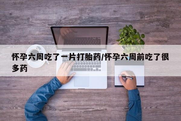 打胎药使用怀孕六周吃了一片打胎药/怀孕六周前吃了很多药