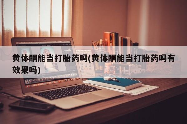 打胎药使用黄体酮能当打胎药吗(黄体酮能当打胎药吗有效果吗)