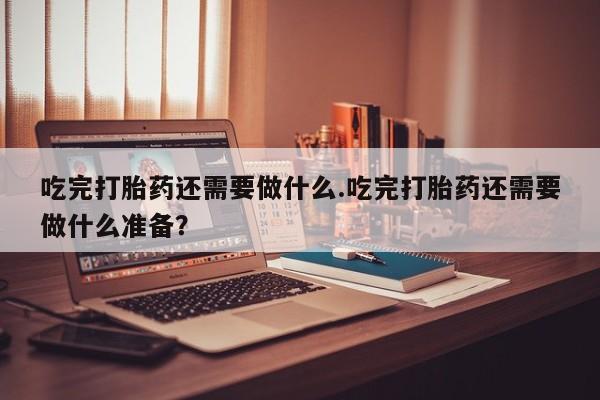 打胎药使用吃完打胎药还需要做什么.吃完打胎药还需要做什么准备？