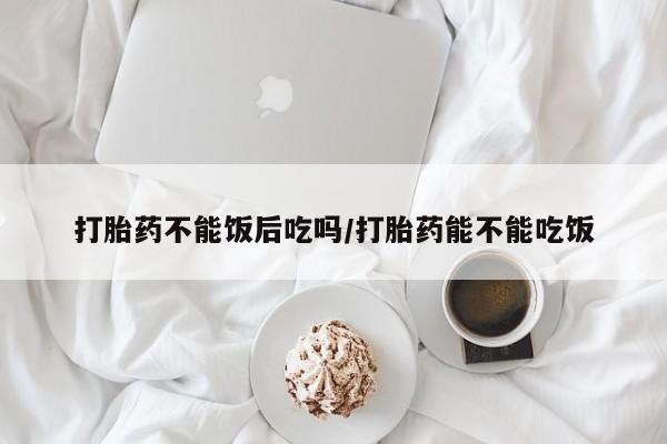 打胎药使用打胎药不能饭后吃吗/打胎药能不能吃饭
