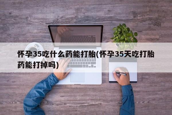 打胎药使用怀孕35吃什么药能打胎(怀孕35天吃打胎药能打掉吗)